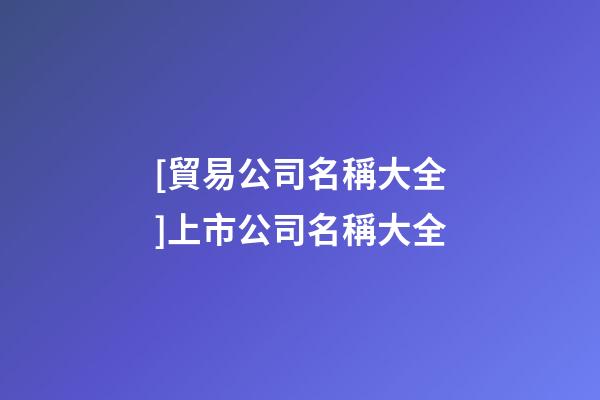 [貿易公司名稱大全]上市公司名稱大全-第1張-公司起名-玄機派